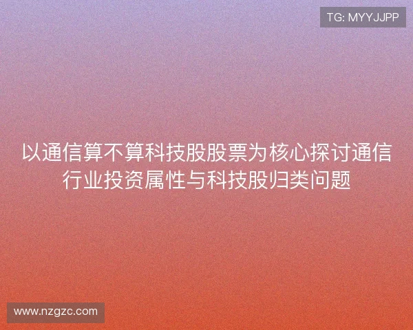 以通信算不算科技股股票为核心探讨通信行业投资属性与科技股归类问题